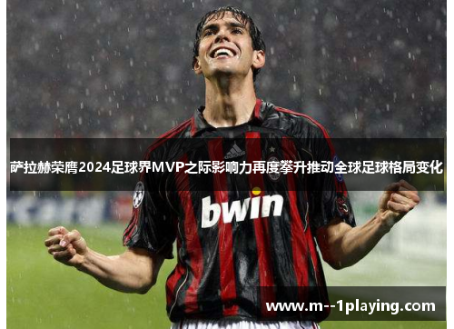 萨拉赫荣膺2024足球界MVP之际影响力再度攀升推动全球足球格局变化