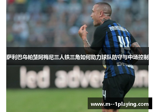 萨利巴乌帕楚阿梅尼三人铁三角如何助力球队防守与中场控制