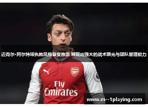 迈克尔·阿尔特塔执教风格备受推崇 展现出强大的战术眼光与团队管理能力