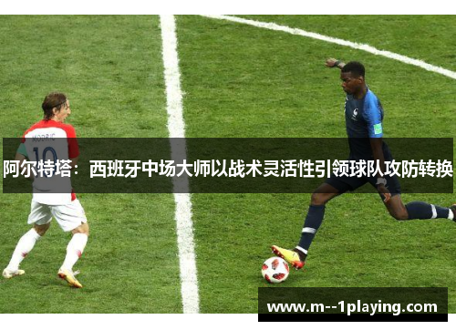 阿尔特塔：西班牙中场大师以战术灵活性引领球队攻防转换