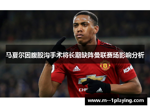 马夏尔因腹股沟手术将长期缺阵曼联赛场影响分析 马夏尔因腹股沟手术将长期缺阵曼联赛场影响分析